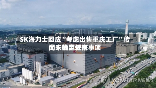 SK海力士回应“考虑出售重庆工厂”传闻：截至近来尚未确定任何事项-第3张图片