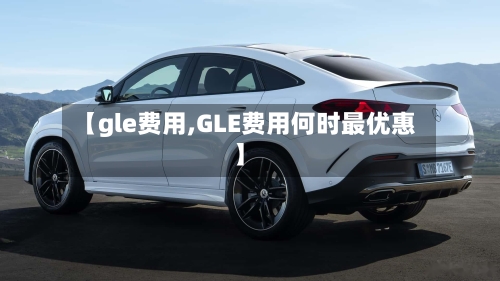 【gle费用,GLE费用何时最优惠】-第2张图片