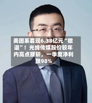 美团系套现6.38亿元“撤退”！光线传媒股价较年内高点腰斩	，一季度净利跌98%-第3张图片
