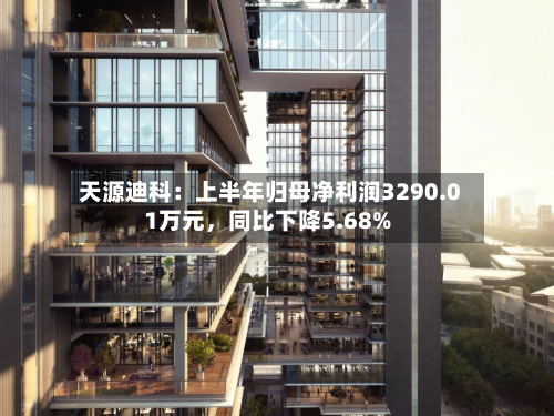 天源迪科：上半年归母净利润3290.01万元，同比下降5.68%-第2张图片