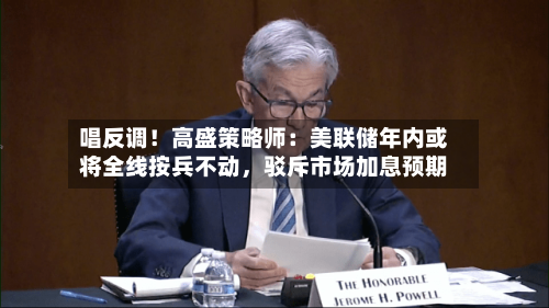 唱反调！高盛策略师：美联储年内或将全线按兵不动，驳斥市场加息预期