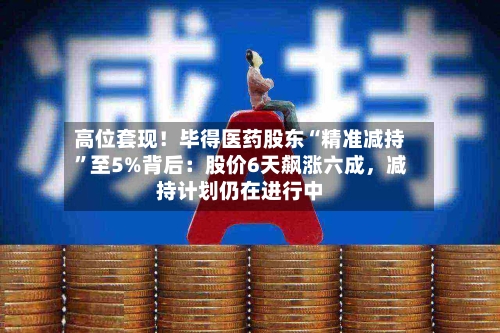 高位套现！毕得医药股东“精准减持	”至5%背后：股价6天飙涨六成，减持计划仍在进行中-第2张图片