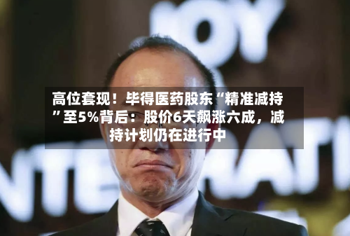 高位套现！毕得医药股东“精准减持	”至5%背后：股价6天飙涨六成	，减持计划仍在进行中-第1张图片