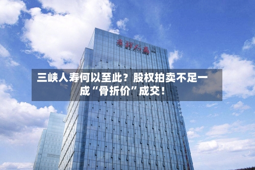 三峡人寿何以至此？股权拍卖不足一成“骨折价”成交！