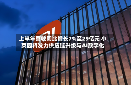 上半年营收同比增长7%至29亿元 小菜园将发力供应链升级与AI数字化-第1张图片