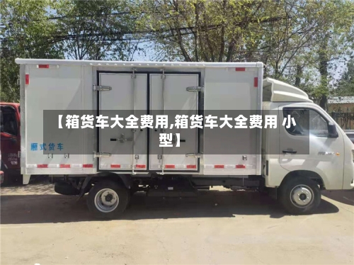【箱货车大全费用,箱货车大全费用 小型】-第2张图片